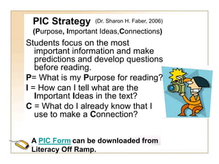PIC Strategy
(Purpose, Important Ideas,Connections)
Students focus on the most
important information and make
predictions and develop questions
before reading.
P= What is my Purpose for reading?
I = How can I tell what are the
Important Ideas in the text?
C = What do I already know that I
use to make a Connection?
A PIC Form can be downloaded from
Literacy Off Ramp.
(Dr. Sharon H. Faber, 2006)
 