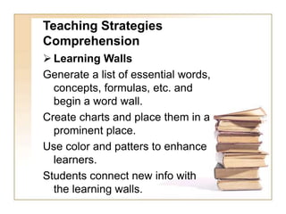 Teaching Strategies
Comprehension
 Learning Walls
Generate a list of essential words,
concepts, formulas, etc. and
begin a word wall.
Create charts and place them in a
prominent place.
Use color and patters to enhance
learners.
Students connect new info with
the learning walls.
 