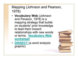 Mapping (Johnson and Pearson,
1978)
• Vocabulary Web (Johnson
and Perason, 1978) is a
mapping strategy that builds
on students' prior knowledge
to lead them toward
relationships with new words
or terms. Vocabulary Web
worksheet
• DISSECT (a word analysis
graphic)
 