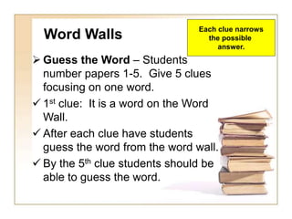 Word Walls
 Guess the Word – Students
number papers 1-5. Give 5 clues
focusing on one word.
 1st clue: It is a word on the Word
Wall.
 After each clue have students
guess the word from the word wall.
 By the 5th clue students should be
able to guess the word.
Each clue narrows
the possible
answer.
 