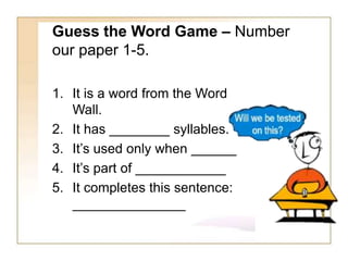 Guess the Word Game – Number
our paper 1-5.
1. It is a word from the Word
Wall.
2. It has ________ syllables.
3. It’s used only when ______
4. It’s part of ____________
5. It completes this sentence:
_______________
 
