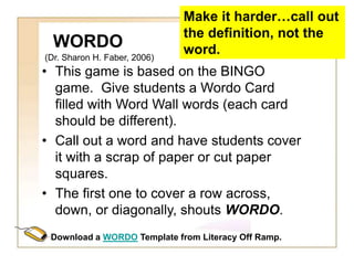 WORDO
• This game is based on the BINGO
game. Give students a Wordo Card
filled with Word Wall words (each card
should be different).
• Call out a word and have students cover
it with a scrap of paper or cut paper
squares.
• The first one to cover a row across,
down, or diagonally, shouts WORDO.
Make it harder…call out
the definition, not the
word.
Download a WORDO Template from Literacy Off Ramp.
(Dr. Sharon H. Faber, 2006)
 