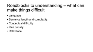 Roadblocks to understanding – what can
make things difficult
• Language
• Sentence length and complexity
• Conceptual difficulty
• Idea density
• Relevance
 