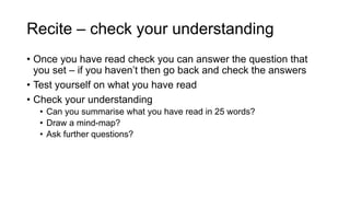Recite – check your understanding
• Once you have read check you can answer the question that
you set – if you haven’t then go back and check the answers
• Test yourself on what you have read
• Check your understanding
• Can you summarise what you have read in 25 words?
• Draw a mind-map?
• Ask further questions?
 
