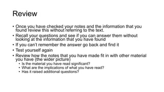Review
• Once you have checked your notes and the information that you
found review this without referring to the text.
• Recall your questions and see if you can answer them without
looking at the information that you have found
• If you can’t remember the answer go back and find it
• Test yourself again
• Review how the notes that you have made fit in with other material
you have (the wider picture)
• Is the material you have read significant?
• What are the implications of what you have read?
• Has it raised additional questions?
 