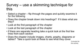 Survey – use a skimming technique for
this
• Select a chapter – flip through the pages and quickly examine it
for the following
• Does the chapter break down into headings? If it does what are
they?
• Look at the first paragraph of the chapter
• Look at the last paragraph of the chapter
• If there are separate heading take a quick look at the first few
lines from each section
• Does the chapter include images, charts, graphs, diagrams or
tables? Take a quick look at these to see what they cover
3 minutes for
this activity
 