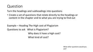 Question
Turn the headings and subheadings into questions
• Create a set of questions that relate directly to the headings or
content in the chapter and to what you are trying to find out
Example – Heading The High cost of Plagiarism
Questions to ask What is Plagiarism?
Why does it have a high cost?
What kind of cost?
What other questions would you
ask?
 