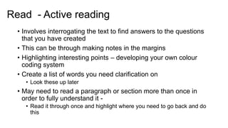 Read - Active reading
• Involves interrogating the text to find answers to the questions
that you have created
• This can be through making notes in the margins
• Highlighting interesting points – developing your own colour
coding system
• Create a list of words you need clarification on
• Look these up later
• May need to read a paragraph or section more than once in
order to fully understand it -
• Read it through once and highlight where you need to go back and do
this
 