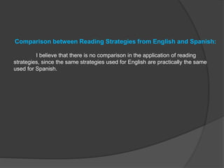 Comparison between Reading Strategies from English and Spanish:
I believe that there is no comparison in the application of reading
strategies, since the same strategies used for English are practically the same
used for Spanish.
 
