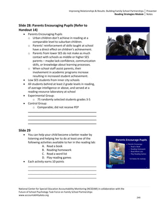 Improving Relationships & Results: Building Family School Partnerships Presenter 
                                                                                          Reading Strategies Module  Notes 

                                                                                           
Slide 28: Parents Encouraging Pupils (Refer to                                             
Handout 14) 
    •   Parents Encouraging Pupils 
        o Urban children don’t achieve in reading at a 
             comparable level to suburban children. 
        o Parents’ reinforcement of skills taught at school 
             have a direct effect on children’s achievement. 
        o Parents from lower SES do not make as much 
             contact with schools as middle or higher SES                                                                        28



             parents – maybe lack confidence, communication                       
             skills, or knowledge about learning processes.                                
        o When school staff assist parents, their                                          
             involvement in academic programs increase                                     
             resulting in increased student achievement.                                   
    •   Low SES students from inner city schools                                           
    •   All students behind at least 2 grade levels in reading,                            
        of average intelligence or above, and served at a                                  
        reading resource laboratory at school                                              
    •   Experimental Group:                                                                
             o 75 randomly selected students grades 3‐5                                    
    •   Control Group:                                                                     
             o Comparable; did not receive PEP                                             
        ____________________________________________                                       
        ____________________________________________                                       
        ____________________________________________                                       
        ____________________________________________                                       
                                                                                           
Slide 29                                                                                   
    •   You can help your child become a better reader by                                  
        listening and helping her to do at least one of the                                Parents Encourage Pupils
        following activities available to her in the reading lab:                                      Parents Encourage:
                    A. Read a book                                                                      A) Read a Book

                                                                                                        B) Reading Homework
                    B. Reading homework                                                                 C) Read Word Lists

                    C. Read a word list                                                                 D) Play Reading Games


                    D. Play reading games                                                              *10-Points Per Activity
    •   Each activity earns 10 points 
        ____________________________________________                                                                             29


        ____________________________________________                              
        ____________________________________________                              
        ____________________________________________                              
                                                                                  
         
National Center for Special Education Accountability Monitoring (NCSEAM) in collaboration with the  
Future of School Psychology Task Force on Family School Partnerships 
www.accountabilitydata.org 
                                                                                                                  249
 