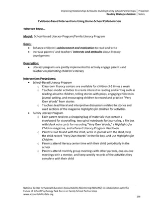 Improving Relationships & Results: Building Family School Partnerships Presenter 
                                                                              Reading Strategies Module  Notes 

            Evidence‐Based Interventions Using Home‐School Collaboration 
                                               
What we know… 
 
Model:  School‐based Literacy Program/Family Literacy Program 
 
Goals: 
    • Enhance children’s achievement and motivation to read and write 
    • Increase parents’ and teachers’ interests and attitudes about literacy 
        development 
     
Description:  
    • Literacy programs are jointly implemented to actively engage parents and 
        teachers in promoting children’s literacy 
 
Intervention Procedures:   
    • School‐Based Literacy Program 
           o Classroom literacy centers are available for children 3‐5 times a week 
           o Teachers model activities to create interest in reading and writing such as 
               reading aloud to children, telling stories with props, engaging children in 
               journal writing, and encouraging children to record and practice "Very 
               Own Words" from stories 
           o Teachers lead literal and interpretive discussions related to stories and 
               used sections of the magazine Highlights for Children for activities 
    • Family Literacy Program 
           o Each parent receives a shopping bag of materials that contain a 
               storyboard for storytelling, two spiral notebooks for journaling, a file box 
               with blank note cards for recording "Very Own Words," a Highlights for 
               Children magazine, and a Parent Literacy Program Handbook 
           o Parents read to and with the child, write in journal with the child, help 
               the child record "Very Own Words" in the file box, and use Highlights for 
               Children 
           o Parents attend literacy center time with their child periodically in the 
               school 
           o Parents attend monthly group meetings with other parents, one‐on‐one 
               meetings with a mentor, and keep weekly records of the activities they 
               complete with their child 
 




National Center for Special Education Accountability Monitoring (NCSEAM) in collaboration with the 
Future of School Psychology Task Force on Family School Partnerships 
www.accountabilitydata.org 
                                                                                                        258
 