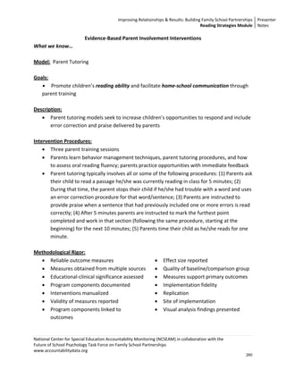 Improving Relationships & Results: Building Family School Partnerships Presenter 
                                                                                      Reading Strategies Module  Notes 

                          Evidence‐Based Parent Involvement Interventions 
What we know… 
 
Model:  Parent Tutoring  
 
Goals: 
    • Promote children’s reading ability and facilitate home‐school communication through 
    parent training 
     
Description: 
    • Parent tutoring models seek to increase children’s opportunities to respond and include 
        error correction and praise delivered by parents  
     
Intervention Procedures: 
    • Three parent training sessions 
    • Parents learn behavior management techniques, parent tutoring procedures, and how 
        to assess oral reading fluency; parents practice opportunities with immediate feedback 
    • Parent tutoring typically involves all or some of the following procedures: (1) Parents ask 
        their child to read a passage he/she was currently reading in class for 5 minutes; (2) 
        During that time, the parent stops their child if he/she had trouble with a word and uses 
        an error correction procedure for that word/sentence; (3) Parents are instructed to 
        provide praise when a sentence that had previously included one or more errors is read 
        correctly; (4) After 5 minutes parents are instructed to mark the furthest point 
        completed and work in that section (following the same procedure, starting at the 
        beginning) for the next 10 minutes; (5) Parents time their child as he/she reads for one 
        minute. 
 
Methodological Rigor:                                    
    • Reliable outcome measures                         • Effect size reported 
    • Measures obtained from multiple sources  • Quality of baseline/comparison group 
    • Educational‐clinical significance assessed    • Measures support primary outcomes 
                                                               
    • Program components documented                     • Implementation fidelity 
    • Interventions manualized                          • Replication 
    • Validity of measures reported                     • Site of implementation 
    • Program components linked to                      • Visual analysis findings presented 
        outcomes 
 

National Center for Special Education Accountability Monitoring (NCSEAM) in collaboration with the  
Future of School Psychology Task Force on Family School Partnerships 
www.accountabilitydata.org 
                                                                                                            260
 