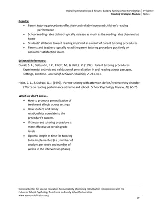 Improving Relationships & Results: Building Family School Partnerships Presenter 
                                                                                      Reading Strategies Module  Notes 

Results: 
    • Parent tutoring procedures effectively and reliably increased children’s reading 
                 performance 
    • School reading rates did not typically increase as much as the reading rates observed at 
        home 
    • Students’ attitudes toward reading improved as a result of parent tutoring procedures 
    • Parents and teachers typically rated the parent tutoring procedure positively on 
        consumer satisfaction scales 
     
Selected References: 
Duvall, S. F., Delquadri, J. C., Elliott, M., & Hall, R. V. (1992).  Parent tutoring procedures:  
    Experimental analysis and validation of generalization in oral reading across passages, 
    settings, and time.  Journal of Behavior Education, 2, 281‐303. 
 
Hook, C. L., & DuPaul, G. J. (1999).  Parent tutoring with attention‐deficit/hyperactivity disorder:  
    Effects on reading performance at home and school.  School Psychology Review, 28, 60‐75. 
 
What we don’t know… 
    • How to promote generalization of 
        treatment effects across settings 
    • How student and family 
        relationships correlate to the 
        procedure’s success 
    • If the parent tutoring procedure is 
        more effective at certain grade 
        levels 
    • Optimal length of time for tutoring 
        to be implemented (i.e., number of 
        sessions per week and number of 
        weeks in the intervention phase) 




National Center for Special Education Accountability Monitoring (NCSEAM) in collaboration with the  
Future of School Psychology Task Force on Family School Partnerships 
www.accountabilitydata.org 
                                                                                                            261
 