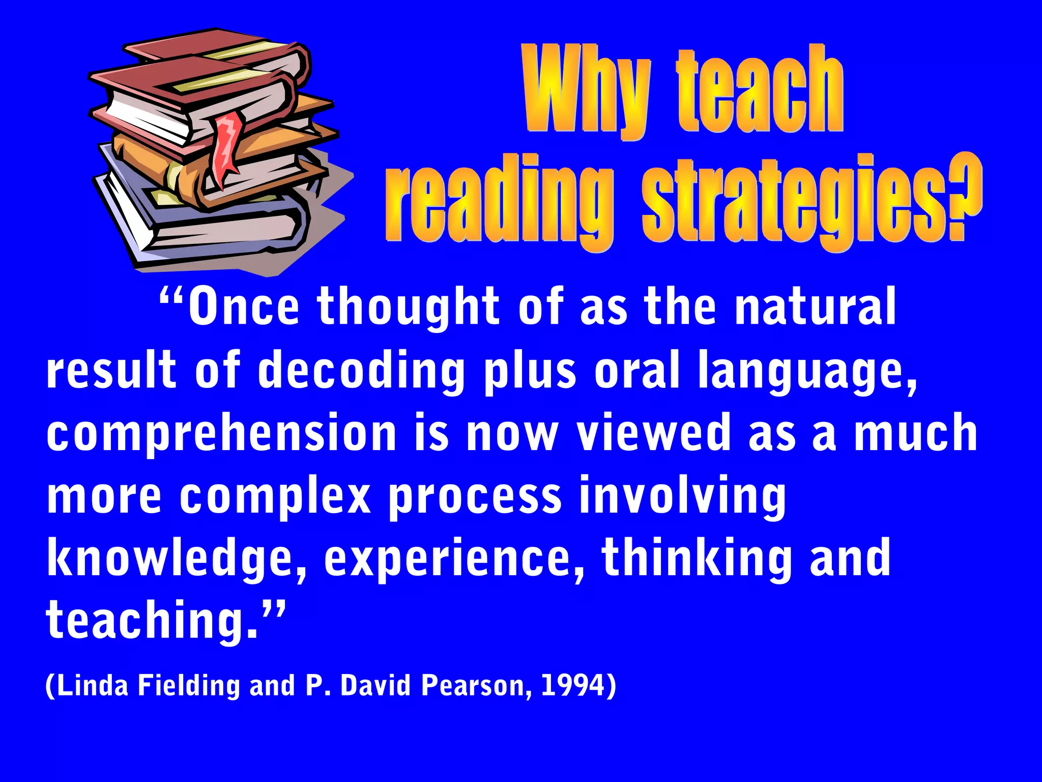 “Once thought of as the natural
result of decoding plus oral language,
comprehension is now viewed as a much
more complex process involving
knowledge, experience, thinking and
teaching.”
(Linda Fielding and P. David Pearson, 1994)
 
