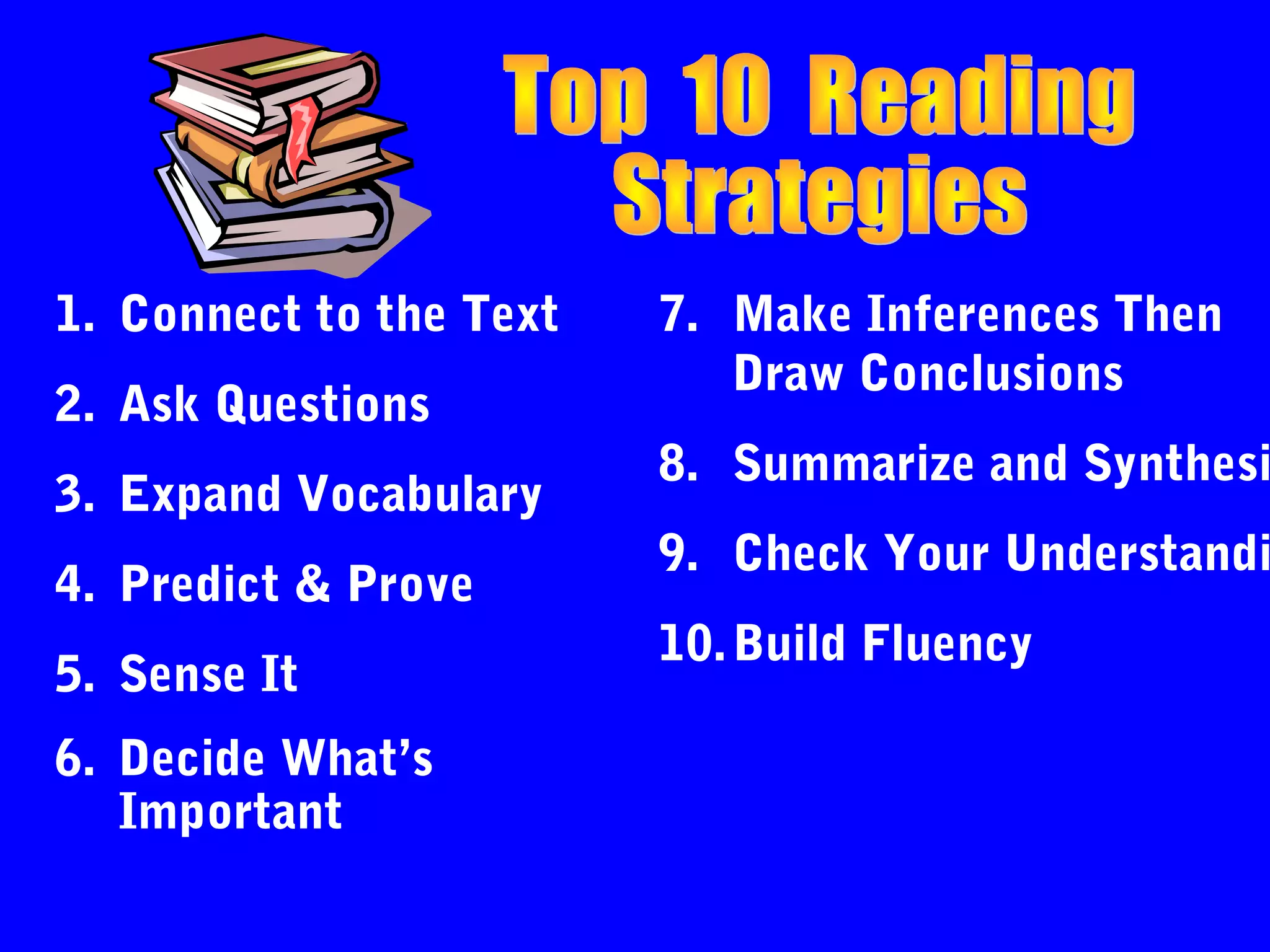 1. Connect to the Text   7. Make Inferences Then
                            Draw Conclusions
2. Ask Questions
                         8. Summarize and Synthesi
3. Expand Vocabulary
                         9. Check Your Understandi
4. Predict & Prove
                         10. Build Fluency
5. Sense It
6. Decide What’s
   Important
 
