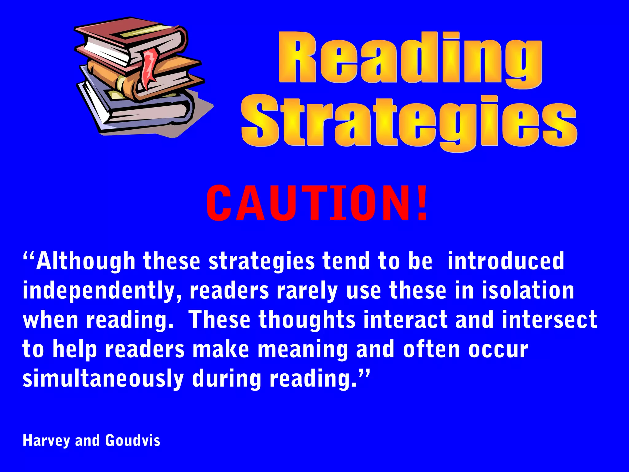CAUTION!
“Although these strategies tend to be introduced
independently, readers rarely use these in isolation
when reading. These thoughts interact and intersect
to help readers make meaning and often occur
simultaneously during reading.”

Harvey and Goudvis
 