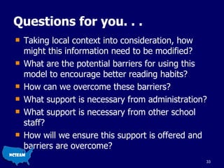 Questions for you. . . Taking local context into consideration, how might this information need to be modified? What are the potential barriers for using this model to encourage better reading habits? How can we overcome these barriers? What support is necessary from administration? What support is necessary from other school staff? How will we ensure this support is offered and barriers are overcome? 