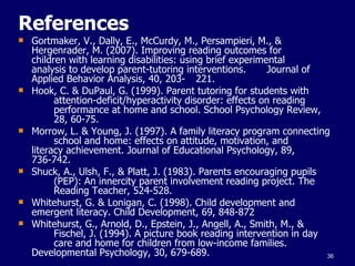 References Gortmaker, V., Dally, E., McCurdy, M., Persampieri, M., &  Hergenrader, M. (2007). Improving reading outcomes for  children with learning disabilities: using brief experimental  analysis to develop parent-tutoring interventions.  Journal of Applied Behavior Analysis, 40, 203- 221. Hook, C. & DuPaul, G. (1999). Parent tutoring for students with  attention-deficit/hyperactivity disorder: effects on reading  performance at home and school. School Psychology Review,  28, 60-75. Morrow, L. & Young, J. (1997). A family literacy program connecting  school and home: effects on attitude, motivation, and  literacy achievement. Journal of Educational Psychology, 89,  736-742.  Shuck, A., Ulsh, F., & Platt, J. (1983). Parents encouraging pupils  (PEP): An innercity parent involvement reading project. The  Reading Teacher, 524-528. Whitehurst, G. & Lonigan, C. (1998). Child development and  emergent literacy. Child Development, 69, 848-872 Whitehurst, G., Arnold, D., Epstein, J., Angell, A., Smith, M., &  Fischel, J. (1994). A picture book reading intervention in  day  care and home for children from low-income families.  Developmental Psychology, 30, 679-689. 