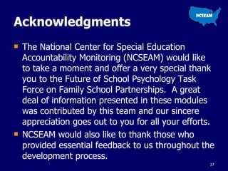 Acknowledgments  The National Center for Special Education Accountability Monitoring (NCSEAM) would like to take a moment and offer a very special thank you to the Future of School Psychology Task Force on Family School Partnerships.  A great deal of information presented in these modules was contributed by this team and our sincere appreciation goes out to you for all your efforts.  NCSEAM would also like to thank those who provided essential feedback to us throughout the development process.  