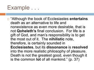Example . . .“Although the book of Ecclesiastes entertains death as an alternative to life and nonexistence as even more desirable, that is not Qoheleth’s final conclusion.  For life is a gift of God, and man’s responsibility is to get the most out of it.  The nihilistic note, therefore, is certainly sounded in Ecclesiastes, but its dissonance is resolved into the more realistic philosophy of pleasure.  Death is not the greatest good, even though it is the common lot of all mankind.” (p. 37)