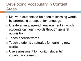 Developing Vocabulary in Content AreasMotivate students to be open to learning words by promoting a respect for language.Create a language-rich environment in which students can learn words through general acquisition.Teach specific wordsTeach students strategies for learning new words.Use assessment to monitor students’ vocabulary learning