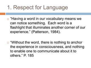 1. Respect for Language“Having a word in our vocabulary means we can notice something.  Each word is a flashlight that illuminates another corner of our experience.” (Patterson, 1984).“Without the word, there is nothing to anchor the experience in consciousness, and nothing to enable one to communicate about it to others.” P. 185