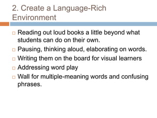 2. Create a Language-Rich EnvironmentReading out loud books a little beyond what students can do on their own.Pausing, thinking aloud, elaborating on words. Writing them on the board for visual learnersAddressing word playWall for multiple-meaning words and confusing phrases.