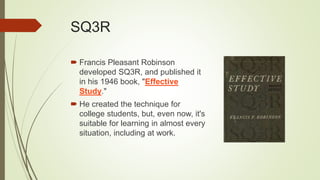 SQ3R
 Francis Pleasant Robinson
developed SQ3R, and published it
in his 1946 book, "Effective
Study."
 He created the technique for
college students, but, even now, it's
suitable for learning in almost every
situation, including at work.
 