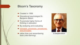 Bloom’s Taxonomy
 Created in 1956
 Educational psychologist Dr.
Benjamin Bloom
 To promote higher forms of
thinking in education
 By analyzing and evaluating
 concepts, processes, procedures,
and principles,
 rather than just remembering
facts (rote learning).
 