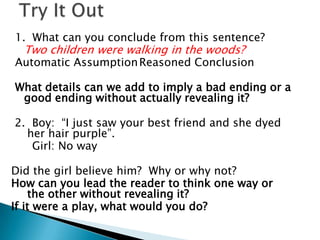 Try It Out1.  What can you conclude from this sentence?Two children were walking in the woods?Automatic AssumptionReasoned ConclusionWhat details can we add to imply a bad ending or a good ending without actually revealing it? 2.  Boy:  “I just saw your best friend and she dyed her hair purple”.      Girl: No wayDid the girl believe him?  Why or why not?How can you lead the reader to think one way or the other without revealing it?  If it were a play, what would you do?