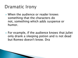 When the audience or reader knows something that the characters do not, something which adds suspense or humor.  For example, if the audience knows that Juliet only drank a sleeping potion and is not dead but Romeo doesn't know. DraDramatic Irony