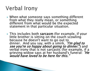 When what someone says something different from what they really mean, or something different from what would be the expected statement in that particular situation. This includes both sarcasm (for example, if your little brother is sitting on the couch scowling because he doesn't want to go out to dinner.  And you say, with a smirk, "I'm glad to see you're so happy about going to dinner.") and verbal irony that is not sarcastic (for example, if a grieving widow says at her husband's funeral: "He would have loved to be here for this.”Verbal Irony