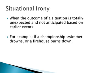 When the outcome of a situation is totally unexpected and not anticipated based on earlier events.  For example: if a championship swimmer drowns, or a firehouse burns down. Situational Irony