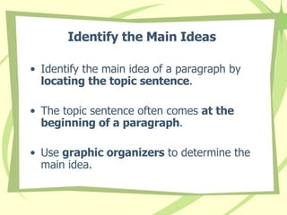 Identify the Main Ideas   Identify the main idea of a paragraph by  locating the topic sentence . The topic sentence often comes  at the beginning of a paragraph . Use  graphic organizers  to determine the main idea. 