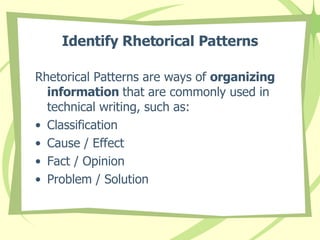 Identify Rhetorical Patterns Rhetorical Patterns are ways of  organizing information  that are commonly used in technical writing, such as: Classification Cause / Effect Fact / Opinion Problem / Solution 