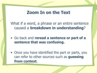 Zoom In on the Text What if a word, a phrase or an entire sentence  caused a  breakdown in understanding ?  Go back and  reread a sentence or part of a sentence that was confusing.   Once you have identified the part or parts, you can refer to other sources such as  guessing from context .   