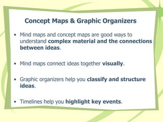Concept Maps & Graphic Organizers   Mind maps and concept maps are good ways to understand  complex material and the connections between ideas .  Mind maps connect ideas together  visually . Graphic organizers help you  classify and structure ideas . Timelines help you  highlight key events . 