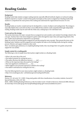 10
Reading Guides
Background
Reading Guides help students navigate reading material, especially difficult textbook chapters or technical reading.
Students respond to a teacher-created written guide of prompts as they read an assigned text. Reading Guides help
students to comprehend the main points of the reading and understand the organizational structure of a text.
Benefits
Reading Guides are teacher-created and may be developed for a variety of subjects and reading levels. The strategy is
especially helpful when used with text that is more difficult than students could comprehend through independent
reading. Reading Guides may be used with the whole class, small groups or for individual work.
Create and use the strategy
The teacher determines the major concepts from an assigned text and considers each students’ knowledge related to the
concepts. Teachers then write items designed to guide readers through the major ideas and supporting details of the
text. Guides may be phrased as statements or as questions.
Begin the activity by introducing the assigned text and discussing the main concepts. Then present the items on the
Reading Guide. Students read the assigned text and complete the tasks on the Reading Guides during the reading
process. Monitor and support students as they work.
Note: As students gain proficiency at completing Reading Guides, they may design their own guides and provide
support for one another.
Sample content for a reading guide
The following is a list of sample items that teachers might include on a Reading Guide:
• What is the main idea of the text?
• The author’s purpose for writing the text is…
• The author discusses the differences between ____ and ____ .
• What are the important dates discussed in the reading?
• The most significant contribution of ____ was…
• What might be your personal experiences related to the reading?
• The author’s motivation for writing the text was…
View the following link for more items teachers might include on a Reading Guide:
• http://www.muskingum.edu/~cal/database/general/reading.html#Guides
References
Horton, S.V., & Lovitt, T.C. (1989). Using study guides with three classifications of secondary students. Journal of
Special Education, 22(4), 447-462.
SEDL. (2008). Building Reading Proficiency at the Secondary Level: A Guide to Resources. Retrieved 2008, February
28, from http://www.sedl.org/cgi-bin/mysql/buildingreading.cgi?l=instruction&showrecord=4
DR
 