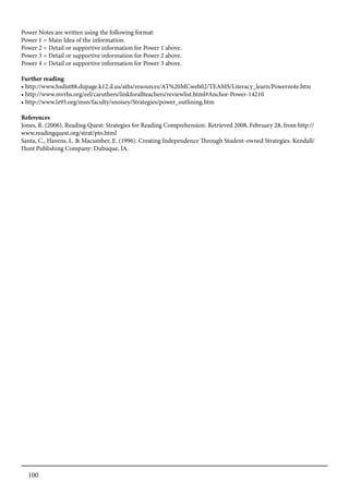 100
Power Notes are written using the following format:
Power 1 = Main Idea of the information.
Power 2 = Detail or supportive information for Power 1 above.
Power 3 = Detail or supportive information for Power 2 above.
Power 4 = Detail or supportive information for Power 3 above.
Further reading
• http://www.hsdist88.dupage.k12.il.us/aths/resources/AT%20MCweb02/TEAMS/Literacy_learn/Powernote.htm
• http://www.mvrhs.org/eel/caruthers/linkforallteachers/reviewlist.html#Anchor-Power-14210
• http://www.lz95.org/msn/faculty/snoisey/Strategies/power_outlining.htm
References
Jones, R. (2006). Reading Quest: Strategies for Reading Comprehension. Retrieved 2008, February 28, from http://
www.readingquest.org/strat/pto.html
Santa, C., Havens, L. & Macumber, E. (1996). Creating Independence Through Student-owned Strategies. Kendall/
Hunt Publishing Company: Dubuque, IA.
 