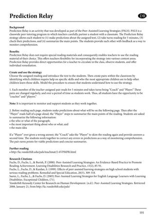 101
Prediction Relay
Background
Prediction Relay is an activity that was developed as part of the Peer-Assisted Learning Strategies (PALS). PALS is a
classwide peer tutoring program in which teachers carefully partner a student with a classmate. The Prediction Relay
strategy allows each student to (1) make predictions about the assigned text, (2) take turns reading for 5 minutes, (3)
check their predictions, and (4) summarize the main points. The students provide each other with feedback as a way to
monitor comprehension.
Benefits
Prediction Relay does not require special reading materials and consequently enables teachers to use the reading
material of their choice. This offers teachers flexibility for incorporating the strategy into various content areas.
Prediction Relay provides direct opportunities for a teacher to circulate in the class, observe students, and offer
individual remediation.
Create and use the strategy
Choose the assigned reading and introduce the text to the students. Then create pairs within the classroom by
identifying which children require help on specific skills and who the most appropriate children are to help other
children learn those skills. Model the procedure to ensure that students understand how to use the strategy.
1. Each member of the teacher-assigned pair reads for 5 minutes and takes turns being “Coach” and “Player.” These
pairs are changed regularly, and over a period of time as students work. Thus, all students have the opportunity to be
“coaches” and “players.”
Note: It is important to monitor and support students as they work together.
2. Before reading each page, students make predictions about what will be on the following page. Then after the
“Player” reads half of a page aloud, the “Player” stops to summarize the main points of the reading. Students are asked
to summarize the following information:
• the who or what of the paragraph;
• the most important thing about who or what; and
• the main idea
If a “Player” ever gives a wrong answer, the “Coach” asks the “Player” to skim the reading again and provide answers a
second time. The students work together to correct any errors in predictions as a way of monitoring comprehension.
The pair earns points for viable predictions and concise summaries.
Further reading
• http://kc.vanderbilt.edu/pals/teachmat/2-6VPMPR.html
Research Citations
Fuchs, D., Fuchs, L., & Burish, P. (2000). Peer-Assisted Learning Strategies: An Evidence-Based Practice to Promote
Reading Achievement. Learning Disabilities Research and Practice, 15(2), 85-91.
Fuchs, L., Fuchs, D., & Kazdan, S. (1999). Effects of peer-assisted learning strategies on high school students with
serious reading problems. Remedial and Special Education, 20(5), 309-318.
Saenz, L., Fuchs, L., & Fuchs, D. (2005) Peer-Assisted Learning Strategies for English Language Learners with Learning
Disabilities. Exceptional Children, (71).
Vanderbilt Kennedy Center for Research on Human Development. (n.d.). Peer-Assisted Learning Strategies. Retrieved
2008, January 21, from http://kc.vanderbilt.edu/pals/
DR
 