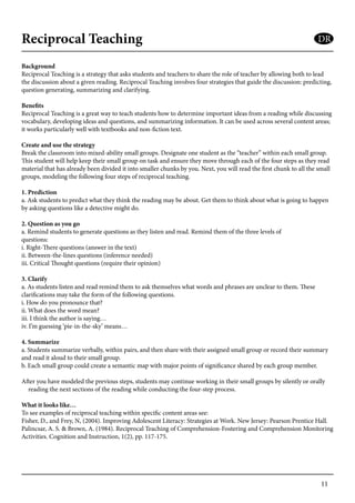 11
Reciprocal Teaching
Background
Reciprocal Teaching is a strategy that asks students and teachers to share the role of teacher by allowing both to lead
the discussion about a given reading. Reciprocal Teaching involves four strategies that guide the discussion: predicting,
question generating, summarizing and clarifying.
Benefits
Reciprocal Teaching is a great way to teach students how to determine important ideas from a reading while discussing
vocabulary, developing ideas and questions, and summarizing information. It can be used across several content areas;
it works particularly well with textbooks and non-fiction text.
Create and use the strategy
Break the classroom into mixed-ability small groups. Designate one student as the “teacher” within each small group.
This student will help keep their small group on task and ensure they move through each of the four steps as they read
material that has already been divided it into smaller chunks by you. Next, you will read the first chunk to all the small
groups, modeling the following four steps of reciprocal teaching.
1. Prediction
a. Ask students to predict what they think the reading may be about. Get them to think about what is going to happen
by asking questions like a detective might do.
2. Question as you go
a. Remind students to generate questions as they listen and read. Remind them of the three levels of 		
questions:
i. Right-There questions (answer in the text)
ii. Between-the-lines questions (inference needed)
iii. Critical Thought questions (require their opinion)
3. Clarify
a. As students listen and read remind them to ask themselves what words and phrases are unclear to them. These
clarifications may take the form of the following questions.
i. How do you pronounce that?
ii. What does the word mean?
iii. I think the author is saying…
iv. I’m guessing ‘pie-in-the-sky’ means…
4. Summarize
a. Students summarize verbally, within pairs, and then share with their assigned small group or record their summary
and read it aloud to their small group.
b. Each small group could create a semantic map with major points of significance shared by each group member.
After you have modeled the previous steps, students may continue working in their small groups by silently or orally
reading the next sections of the reading while conducting the four-step process.
What it looks like…
To see examples of reciprocal teaching within specific content areas see:
Fisher, D., and Frey, N, (2004). Improving Adolescent Literacy: Strategies at Work. New Jersey: Pearson Prentice Hall.
Palincsar, A. S. & Brown, A. (1984). Reciprocal Teaching of Comprehension-Fostering and Comprehension Monitoring
Activities. Cognition and Instruction, 1(2), pp. 117-175.
DR
 