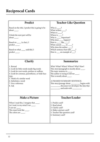 12
Reciprocal Cards
Predict
Based on the title, I predict this is going to be
about ____.
I think the next part will be
about ____.
Based on ____ (a clue), I
predict ____.
Based on what ____ said/did, I
predict ____.
Teacher-Like Question
Who is ____?
What is/does ____?
When is ____?
Where is ____?
Why is ____ important?
Why does ____ happen?
How is ____ like ____?
What caused ____ to ____?
Why does the author ____?
Which sentence best tells ____?
How is ___ an example of ___?
Clarify
1. Reread
2. Look for little words inside big words
3. Look for root words, prefixes or suffixes
4. Look for commas, parentheses, or bold-face
type.
5. Think of a similar word
6. Substitute a word
7. Use a reference
8. Ask
Summarize
Who? What? When? Where? Why? How?
This story/paragraph is mostly about ____.
The topic sentence is ____.
The author is trying to tell me ____.
This is mostly about ____.
A FRAMED SUMMARY SENTENCE:
This story/passage about _________ begins with
_________, discusses (or develops) the idea that
_________, and ends with _________.
Make a Picture
When I read this, I imagine that ____.
As I read, in my mind I see ____.
I can see ____.
This must look like ____.
The colors are ____.
Teacher/Leader
1. Predict card?
2. Read aloud
3. Clarify card?
4. Make a picture card?
5. Teacher-like question card?
6. Summary card?
 