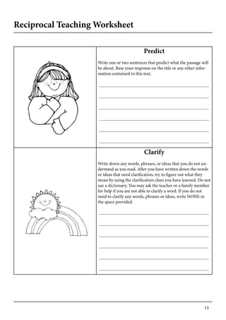 13
Predict
Write one or two sentences that predict what the passage will
be about. Base your response on the title or any other infor-
mation contained in this text.
Clarify
Write down any words, phrases, or ideas that you do not un-
derstand as you read. After you have written down the words
or ideas that need clarification, try to figure out what they
mean by using the clarification clues you have learned. Do not
use a dictionary. You may ask the teacher or a family member
for help if you are not able to clarify a word. If you do not
need to clarify any words, phrases or ideas, write NONE in
the space provided.
Reciprocal Teaching Worksheet
 