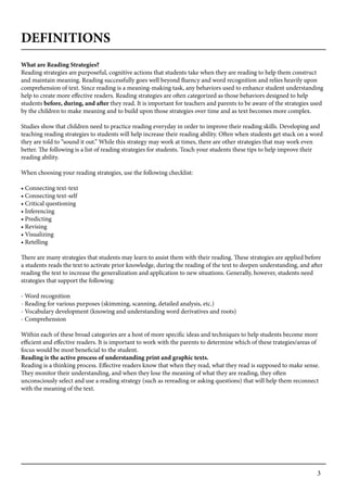 3
DEFINITIONS
What are Reading Strategies?
Reading strategies are purposeful, cognitive actions that students take when they are reading to help them construct
and maintain meaning. Reading successfully goes well beyond fluency and word recognition and relies heavily upon
comprehension of text. Since reading is a meaning-making task, any behaviors used to enhance student understanding
help to create more effective readers. Reading strategies are often categorized as those behaviors designed to help
students before, during, and after they read. It is important for teachers and parents to be aware of the strategies used
by the children to make meaning and to build upon those strategies over time and as text becomes more complex.
Studies show that children need to practice reading everyday in order to improve their reading skills. Developing and
teaching reading strategies to students will help increase their reading ability. Often when students get stuck on a word
they are told to “sound it out.” While this strategy may work at times, there are other strategies that may work even
better. The following is a list of reading strategies for students. Teach your students these tips to help improve their
reading ability.
When choosing your reading strategies, use the following checklist:
• Connecting text-text
• Connecting text-self
• Critical questioning
• Inferencing
• Predicting
• Revising
• Visualizing
• Retelling
There are many strategies that students may learn to assist them with their reading. These strategies are applied before
a students reads the text to activate prior knowledge, during the reading of the text to deepen understanding, and after
reading the text to increase the generalization and application to new situations. Generally, however, students need
strategies that support the following:
	
- Word recognition
- Reading for various purposes (skimming, scanning, detailed analysis, etc.)
- Vocabulary development (knowing and understanding word derivatives and roots)
- Comprehension
	
Within each of these broad categories are a host of more specific ideas and techniques to help students become more
efficient and effective readers. It is important to work with the parents to determine which of these trategies/areas of
focus would be most beneficial to the student.
Reading is the active process of understanding print and graphic texts.
Reading is a thinking process. Effective readers know that when they read, what they read is supposed to make sense.
They monitor their understanding, and when they lose the meaning of what they are reading, they often
unconsciously select and use a reading strategy (such as rereading or asking questions) that will help them reconnect
with the meaning of the text.
 