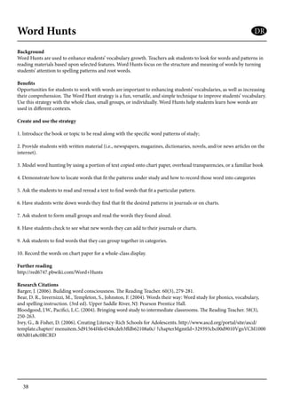 38
Word Hunts
Background
Word Hunts are used to enhance students’ vocabulary growth. Teachers ask students to look for words and patterns in
reading materials based upon selected features. Word Hunts focus on the structure and meaning of words by turning
students’ attention to spelling patterns and root words.
Benefits
Opportunities for students to work with words are important to enhancing students’ vocabularies, as well as increasing
their comprehension. The Word Hunt strategy is a fun, versatile, and simple technique to improve students’ vocabulary.
Use this strategy with the whole class, small groups, or individually. Word Hunts help students learn how words are
used in different contexts.
Create and use the strategy
1. Introduce the book or topic to be read along with the specific word patterns of study;
2. Provide students with written material (i.e., newspapers, magazines, dictionaries, novels, and/or news articles on the
internet).
3. Model word hunting by using a portion of text copied onto chart paper, overhead transparencies, or a familiar book
4. Demonstrate how to locate words that fit the patterns under study and how to record those word into categories
5. Ask the students to read and reread a text to find words that fit a particular pattern.
6. Have students write down words they find that fit the desired patterns in journals or on charts.
7. Ask student to form small groups and read the words they found aloud.
8. Have students check to see what new words they can add to their journals or charts.
9. Ask students to find words that they can group together in categories.
10. Record the words on chart paper for a whole-class display.
Further reading
http://red6747.pbwiki.com/Word+Hunts
Research Citations
Barger, J. (2006). Building word consciousness. The Reading Teacher. 60(3), 279-281.
Bear, D. R., Invernizzi, M., Templeton, S., Johnston, F. (2004). Words their way: Word study for phonics, vocabulary,
and spelling instruction. (3rd ed). Upper Saddle River, NJ: Pearson Prentice Hall.
Bloodgood, J.W., Pacifici, L.C. (2004). Bringing word study to intermediate classrooms. The Reading Teacher. 58(3),
250-263.
Ivey, G., & Fisher, D. (2006). Creating Literacy-Rich Schools for Adolescents. http://www.ascd.org/portal/site/ascd/
template.chapter/ menuitem.5d91564f4fe4548cdeb3ffdb62108a0c/ ?chapterMgmtId=329393cbc00d9010VgnVCM1000
003d01a8c0RCRD
DR
 