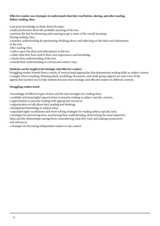 4
Effective readers use strategies to understand what they read before, during, and after reading.
Before reading, they:
• use prior knowledge to think about the topic.
• make predictions about the probable meaning of the text.
• preview the text by skimming and scanning to get a sense of the overall meaning.
During reading, they:
• monitor understanding by questioning, thinking about, and reflecting on the ideas and information
in the text.
After reading, they:
• reflect upon the ideas and information in the text.
• relate what they have read to their own experiences and knowledge.
• clarify their understanding of the text.
• extend their understanding in critical and creative ways.
Students can be taught to be strategic and effective readers.
Struggling readers benefit from a variety of instructional approaches that demonstrate reading skills as subject content
is taught. Direct teaching, thinking aloud, modelling, discussion, and small-group support are only a few of the
approaches teachers use to help students become more strategic and effective readers in different contexts.
Struggling readers need:
• knowledge of different types of texts and the best strategies for reading them.
• multiple and meaningful opportunities to practise reading in subject-specific contexts.
• opportunities to practise reading with appropriate resources.
• opportunities to talk about their reading and thinking.
• background knowledge in subject areas.
• expanded sight vocabularies and word-solving strategies for reading subject-specific texts.
• strategies for previewing texts, monitoring their understanding, determining the most important
ideas and the relationships among them, remembering what they read, and making connections
and inferences.
• strategies for becoming independent readers in any context.
 