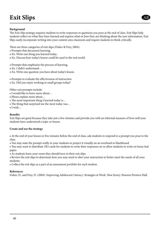 40
Exit Slips
Background
The Exit-Slip strategy requires students to write responses to questions you pose at the end of class. Exit Slips help
students reflect on what they have learned and express what or how they are thinking about the new information. Exit
Slips easily incorporate writing into your content area classroom and require students to think critically.
There are three categories of exit slips (Fisher & Frey, 2004):
• Prompts that document learning,
o Ex. Write one thing you learned today.
o Ex. Discuss how today’s lesson could be used in the real world.
• Prompts that emphasize the process of learning,
o Ex. I didn’t understand…
o Ex. Write one question you have about today’s lesson.
• Prompts to evaluate the effectiveness of instruction
o Ex. Did you enjoy working in small groups today?
Other exit prompts include:
• I would like to learn more about…
• Please explain more about…
• The most important thing I learned today is…
• The thing that surprised me the most today was…
• I wish…
Benefits
Exit Slips are great because they take just a few minutes and provide you with an informal measure of how well your
students have understood a topic or lesson.
Create and use the strategy
• At the end of your lesson or five minutes before the end of class, ask students to respond to a prompt you pose to the
class.
• You may state the prompt orally to your students or project it visually on an overhead ro blackboard.
• You may want to distribute 3X5 cards for students to write their responses on or allow students to write on loose-leaf
paper.
• As students leave your room they should turn in their exit slips.
• Review the exit slips to determine how you may need to alter your instruction to better meet the needs of all your
students.
• Collect the exit slips as a part of an assessment portfolio for each student.
References
Fisher, D., and Frey, N. (2004). Improving Adolescent Literacy: Strategies at Work. New Jersey: Pearson Prentice Hall.
AR
 