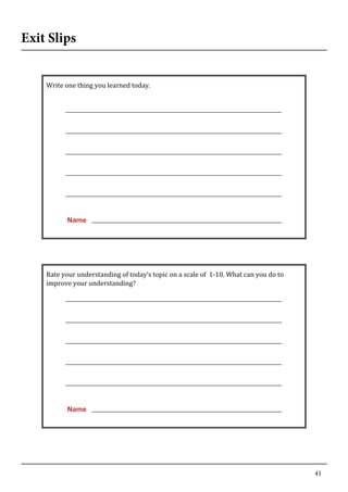 41
Exit Slips
	
   	
  
Write	
  one	
  thing	
  you	
  learned	
  today.	
  
	
  
	
  
	
  
	
  
	
  
	
  
	
  
	
  
	
  
	
  
	
  
	
  
	
  
	
  
	
  
Name
	
  
	
  
Rate	
  your	
  understanding	
  of	
  today’s	
  topic	
  on	
  a	
  scale	
  of	
  	
  1-­‐10.	
  What	
  can	
  you	
  do	
  to	
  
improve	
  your	
  understanding?	
  
	
  
	
  
	
  
	
  
	
  
	
  
	
  
	
  
	
  
	
  
	
  
	
  
	
  
	
  
Name
	
  
 