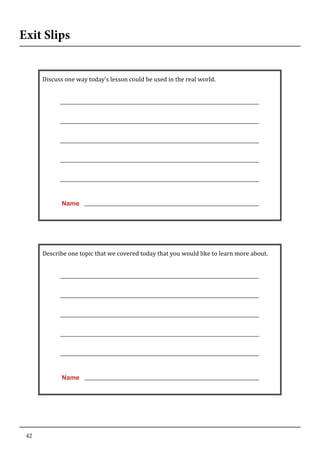 42
Exit Slips
	
   	
  
Discuss	
  one	
  way	
  today’s	
  lesson	
  could	
  be	
  used	
  in	
  the	
  real	
  world.	
  
	
  
	
  
	
  
	
  
	
  
	
  
	
  
	
  
	
  
	
  
	
  
	
  
	
  
	
  
	
  
Name
	
  
	
  
Describe	
  one	
  topic	
  that	
  we	
  covered	
  today	
  that	
  you	
  would	
  like	
  to	
  learn	
  more	
  about.	
  
	
  
	
  
	
  
	
  
	
  
	
  
	
  
	
  
	
  
	
  
	
  
	
  
	
  
	
  
	
  
Name
	
  
 