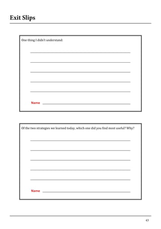 43
Exit Slips
	
   	
  
One	
  thing	
  I	
  didn’t	
  understand:	
  
	
  
	
  
	
  
	
  
	
  
	
  
	
  
	
  
	
  
	
  
	
  
	
  
	
  
	
  
	
  
Name
	
  
	
  
Of	
  the	
  two	
  strategies	
  we	
  learned	
  today,	
  which	
  one	
  did	
  you	
  find	
  most	
  useful?	
  Why?	
  
	
  
	
  
	
  
	
  
	
  
	
  
	
  
	
  
	
  
	
  
	
  
	
  
	
  
	
  
	
  
Name
	
  
 